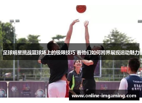 足球明星挑战篮球场上的极限技巧 看他们如何跨界展现运动魅力