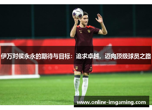 伊万对侯永永的期待与目标：追求卓越，迈向顶级球员之路