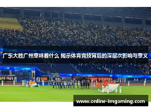广东大胜广州意味着什么 揭示体育竞技背后的深层次影响与意义
