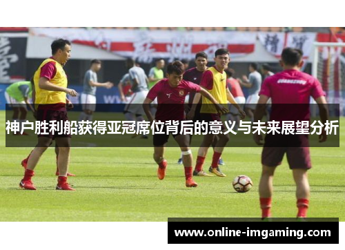 神户胜利船获得亚冠席位背后的意义与未来展望分析