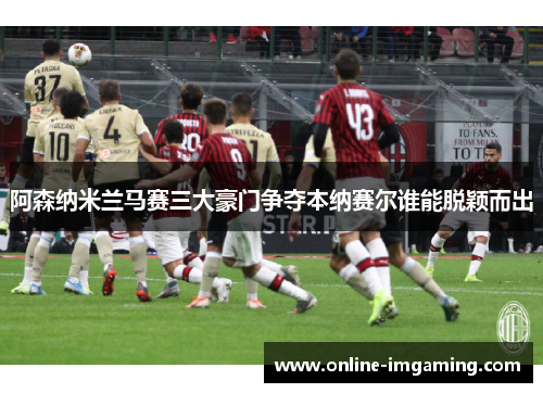 阿森纳米兰马赛三大豪门争夺本纳赛尔谁能脱颖而出